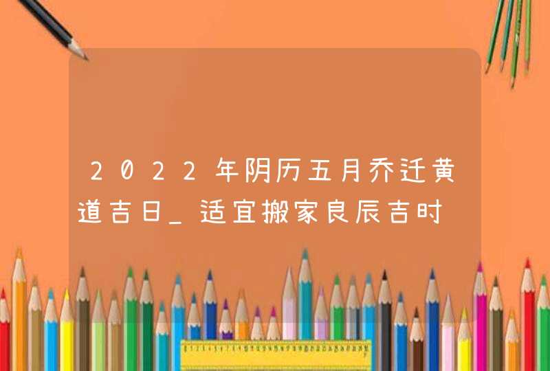 2022年阴历五月乔迁黄道吉日_适宜搬家良辰吉时,第1张