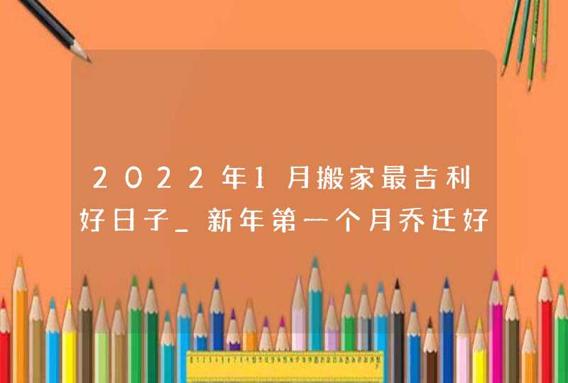 2022年1月搬家最吉利好日子_新年第一个月乔迁好吗,第1张