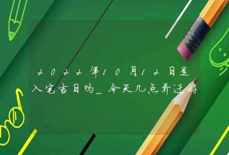 2022年10月12日是入宅吉日吗_今天几点乔迁好,第1张