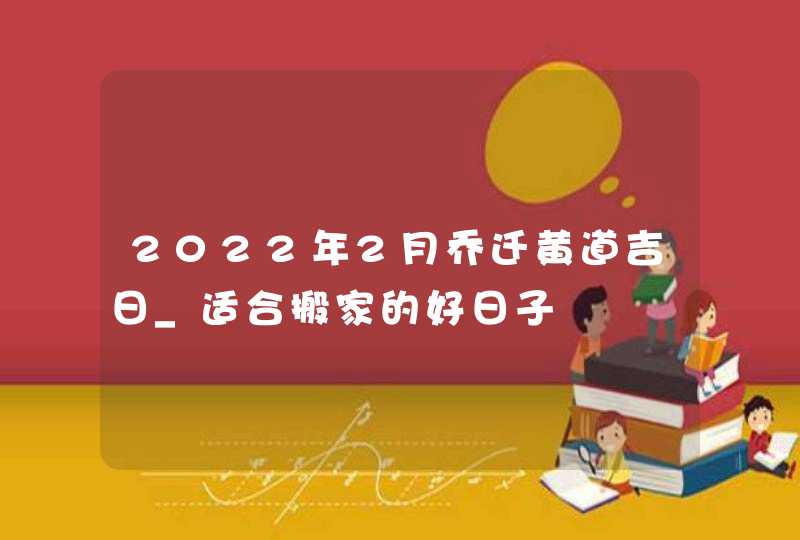 2022年2月乔迁黄道吉日_适合搬家的好日子,第1张