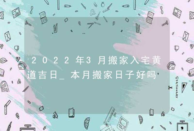 2022年3月搬家入宅黄道吉日_本月搬家日子好吗,第1张