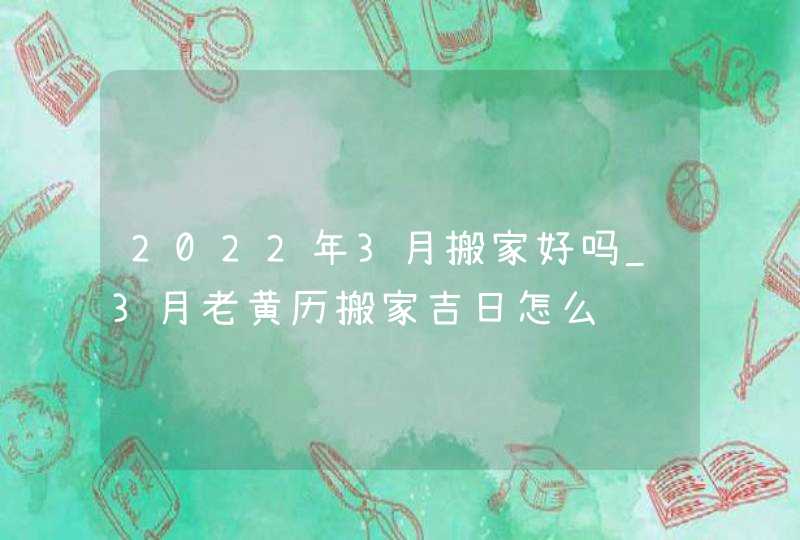 2022年3月搬家好吗_3月老黄历搬家吉日怎么选,第1张