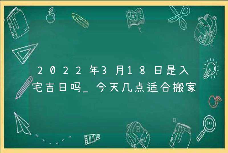 2022年3月18日是入宅吉日吗_今天几点适合搬家,第1张