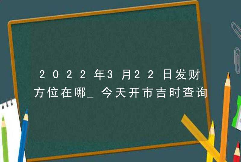 2022年3月22日发财方位在哪_今天开市吉时查询,第1张