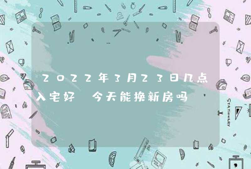 2022年3月23日几点入宅好_今天能换新房吗,第1张