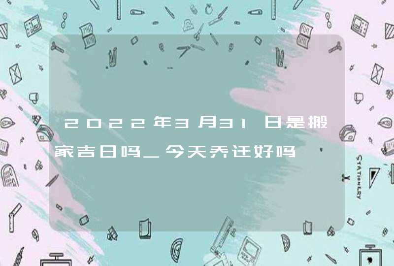 2022年3月31日是搬家吉日吗_今天乔迁好吗,第1张