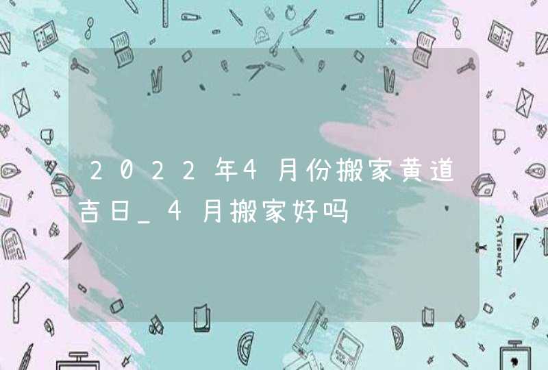 2022年4月份搬家黄道吉日_4月搬家好吗,第1张