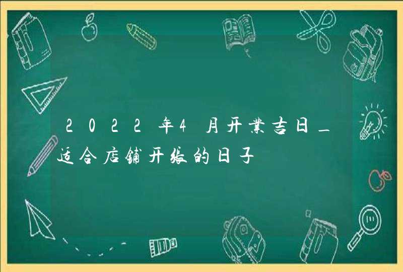 2022年4月开业吉日_适合店铺开张的日子,第1张