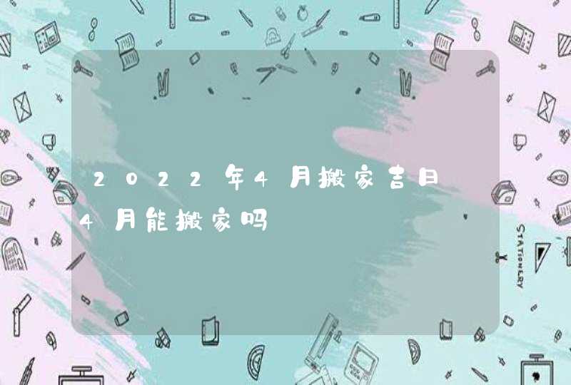 2022年4月搬家吉日_4月能搬家吗,第1张