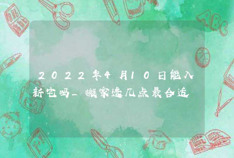 2022年4月10日能入新宅吗_搬家选几点最合适,第1张