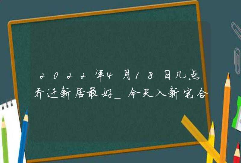 2022年4月18日几点乔迁新居最好_今天入新宅合适吗,第1张