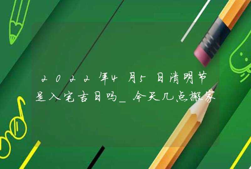 2022年4月5日清明节是入宅吉日吗_今天几点搬家合适,第1张