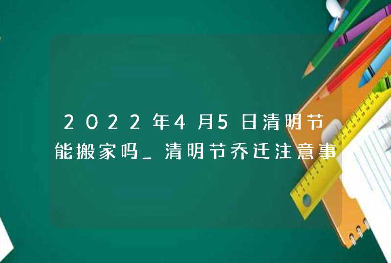 2022年4月5日清明节能搬家吗_清明节乔迁注意事项,第1张