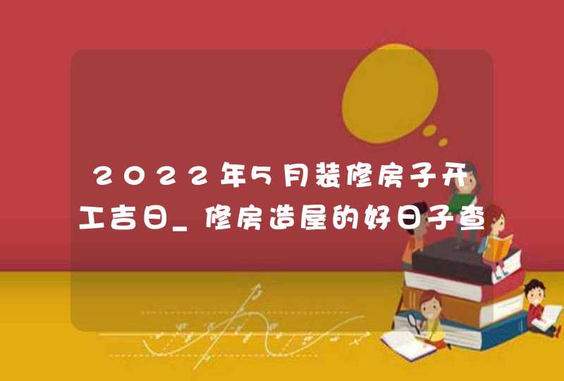 2022年5月装修房子开工吉日_修房造屋的好日子查询,第1张