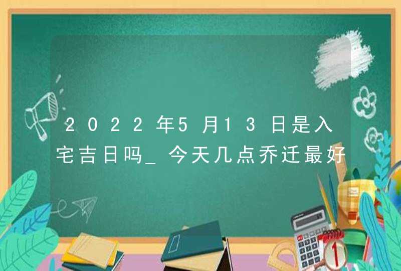 2022年5月13日是入宅吉日吗_今天几点乔迁最好,第1张