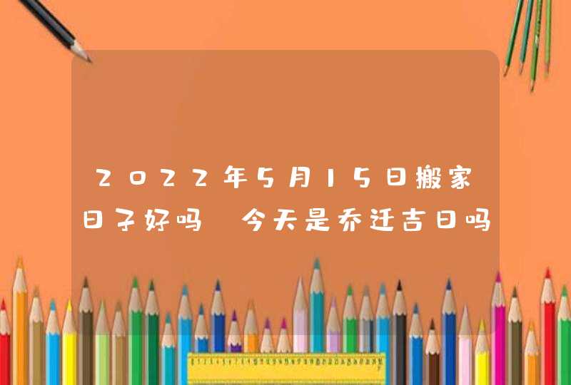 2022年5月15日搬家日子好吗_今天是乔迁吉日吗,第1张