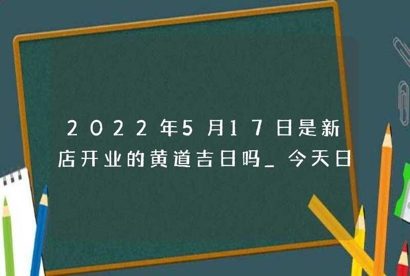 2022年5月17日是新店开业的黄道吉日吗_今天日子好吗,第1张