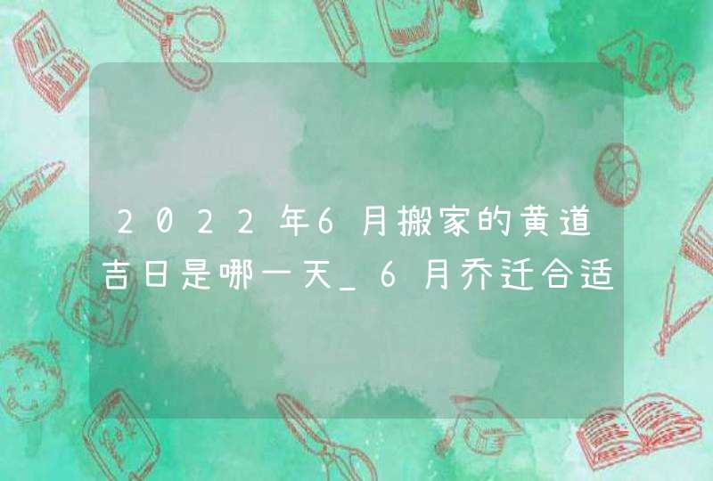 2022年6月搬家的黄道吉日是哪一天_6月乔迁合适吗,第1张