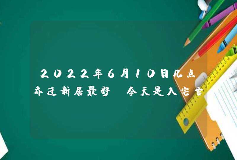 2022年6月10日几点乔迁新居最好_今天是入宅吉日吗,第1张