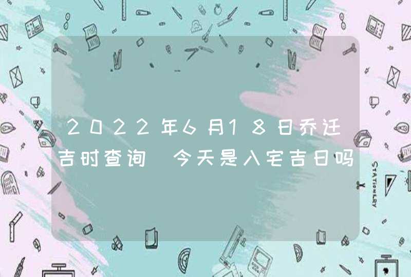 2022年6月18日乔迁吉时查询_今天是入宅吉日吗,第1张