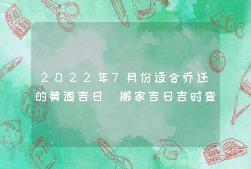 2022年7月份适合乔迁的黄道吉日_搬家吉日吉时查询,第1张