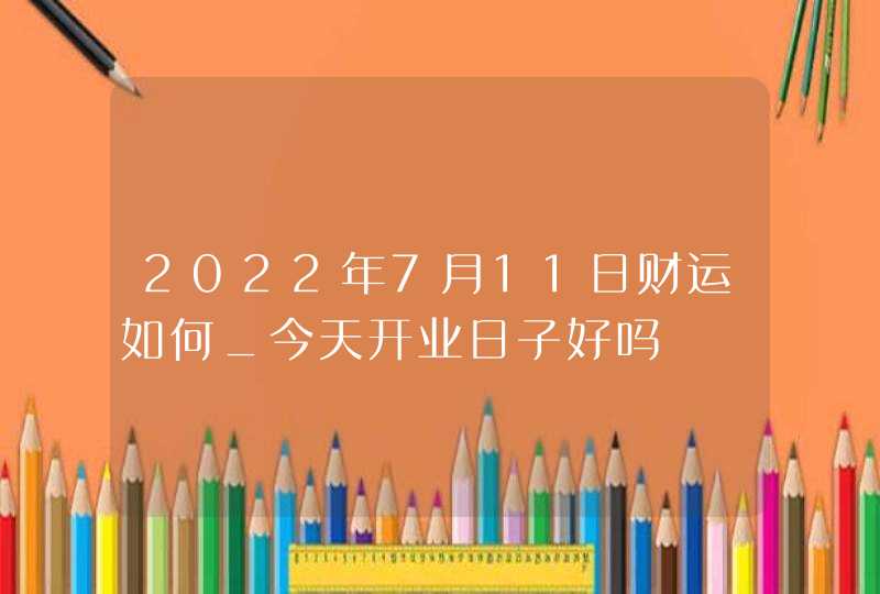 2022年7月11日财运如何_今天开业日子好吗,第1张