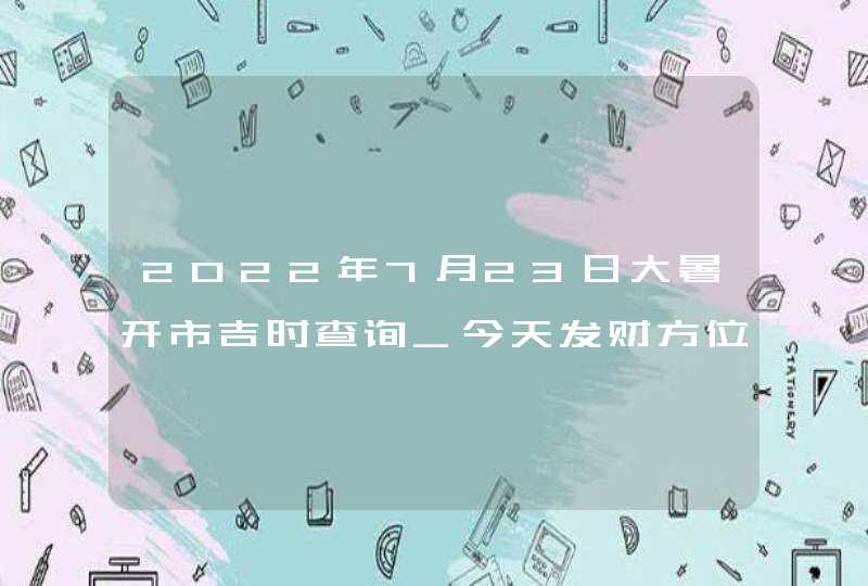 2022年7月23日大暑开市吉时查询_今天发财方位在哪,第1张