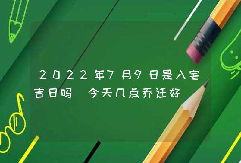 2022年7月9日是入宅吉日吗_今天几点乔迁好,第1张