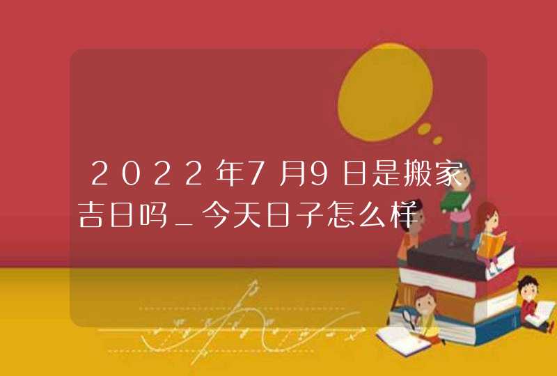 2022年7月9日是搬家吉日吗_今天日子怎么样,第1张