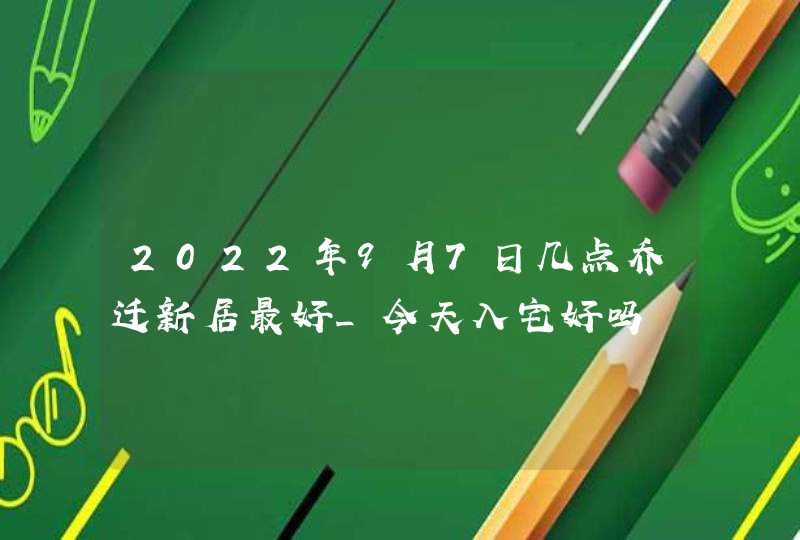 2022年9月7日几点乔迁新居最好_今天入宅好吗,第1张